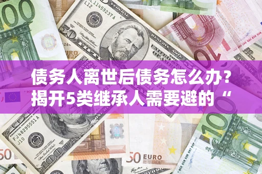 北京债务人离世后债务怎么办？揭开5类继承人需要避的“坑”